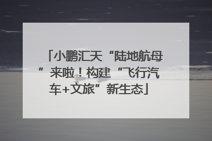 小鹏汇天“陆地航母”来啦！构建“飞行汽车+文旅”新生态