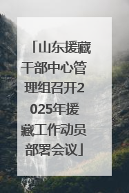 山东援藏干部中心管理组召开2025年援藏工作动员部署会议