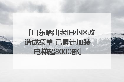 山东晒出老旧小区改造成绩单 已累计加装电梯超8000部