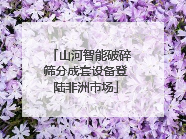 山河智能破碎筛分成套设备登陆非洲市场