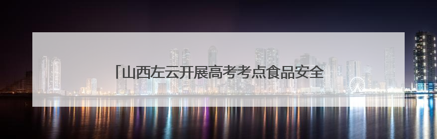 山西左云开展高考考点食品安全专项检查严守高考“食安关”
