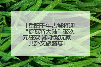 岳阳千年古城将迎“提瓦特大陆”破次元狂欢 湘鄂赣玩家共赴文旅盛宴