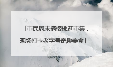 市民周末摘樱桃逛市集，现场打卡老字号奇趣美食