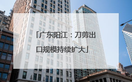 广东阳江：刀剪出口规模持续扩大