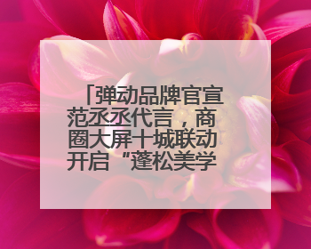 弹动品牌官宣范丞丞代言，商圈大屏十城联动开启“蓬松美学”新时代