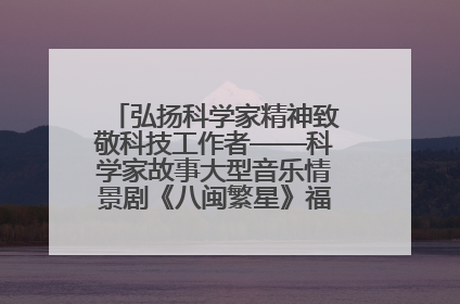 弘扬科学家精神致敬科技工作者——科学家故事大型音乐情景剧《八闽繁星》福州首演侧记