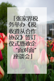 张家界税务举办《税收遵从合作协议》签订仪式暨政企“面对面”座谈会