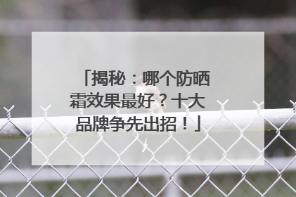 揭秘：哪个防晒霜效果最好？十大品牌争先出招！