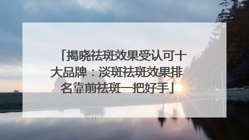 揭晓祛斑效果受认可十大品牌：淡斑祛斑效果排名靠前祛斑一把好手