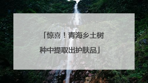惊喜！青海乡土树种中提取出护肤品