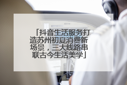 抖音生活服务打造苏州初夏消费新场景，三大线路串联古今生活美学