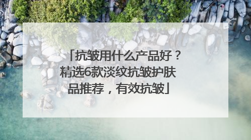 抗皱用什么产品好？精选6款淡纹抗皱护肤品推荐，有效抗皱