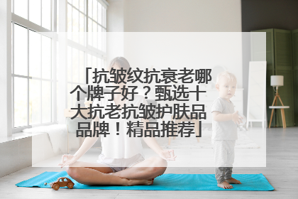 抗皱纹抗衰老哪个牌子好？甄选十大抗老抗皱护肤品品牌！精品推荐