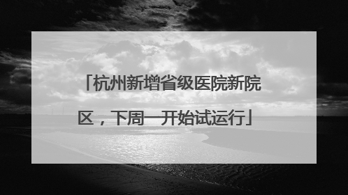 杭州新增省级医院新院区，下周一开始试运行