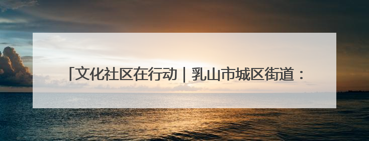 文化社区在行动｜乳山市城区街道：“益”起赶集 绘就文化社区新图景
