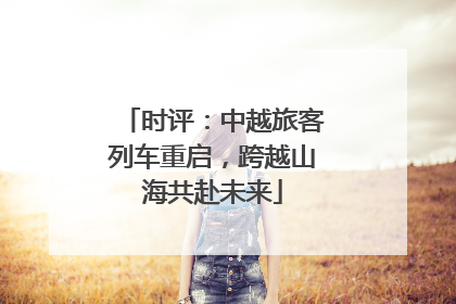 时评：中越旅客列车重启，跨越山海共赴未来