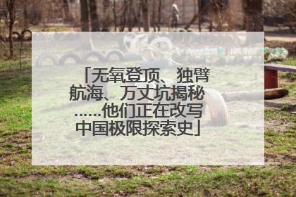 无氧登顶、独臂航海、万丈坑揭秘……他们正在改写中国极限探索史