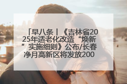 早八条丨《吉林省2025年适老化改造“焕新”实施细则》公布/长春净月高新区将发放200万元汽车消费券！