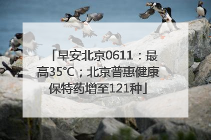 早安北京0611：最高35℃；北京普惠健康保特药增至121种