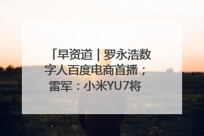 早资道｜罗永浩数字人百度电商首播；雷军：小米YU7将于6月底发布