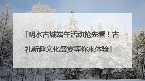 明水古城端午活动抢先看！古礼新趣文化盛宴等你来体验