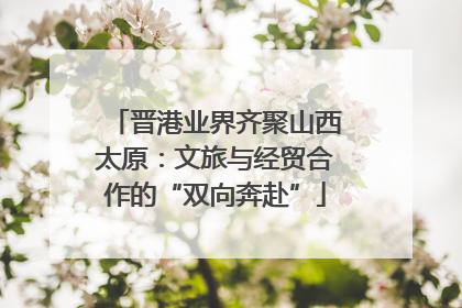 晋港业界齐聚山西太原：文旅与经贸合作的“双向奔赴”