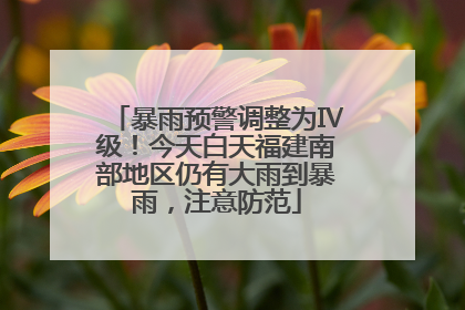 暴雨预警调整为Ⅳ级！今天白天福建南部地区仍有大雨到暴雨，注意防范