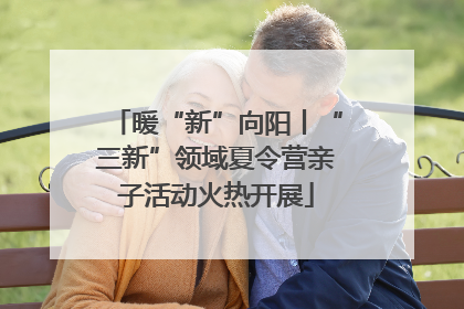 暖“新”向阳丨“三新”领域夏令营亲子活动火热开展
