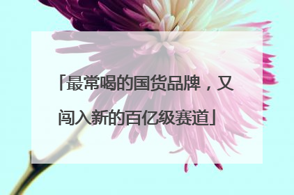 最常喝的国货品牌，又闯入新的百亿级赛道