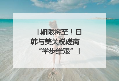 期限将至！日韩与美关税磋商“举步维艰”