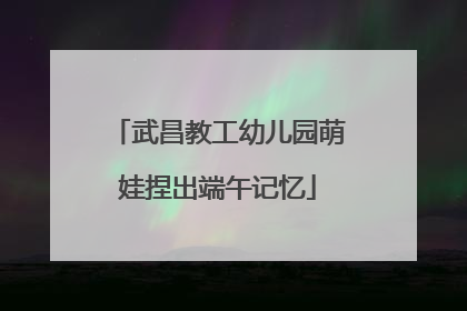 武昌教工幼儿园萌娃捏出端午记忆