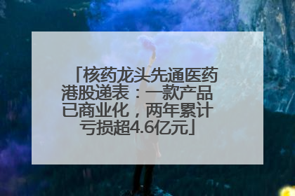 核药龙头先通医药港股递表：一款产品已商业化，两年累计亏损超4.6亿元