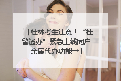 桂林考生注意！“桂警通办”紧急上线同户亲属代办功能→