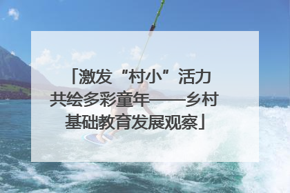 激发“村小”活力 共绘多彩童年——乡村基础教育发展观察