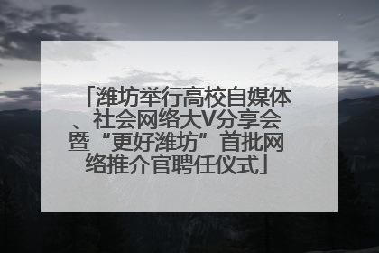 潍坊举行高校自媒体、社会网络大V分享会暨“更好潍坊”首批网络推介官聘任仪式