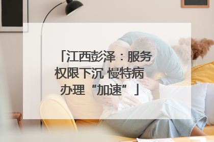 江西彭泽：服务权限下沉 慢特病办理“加速”