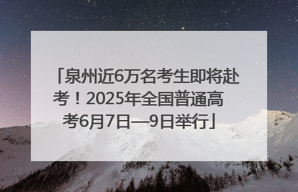泉州近6万名考生即将赴考！2025年全国普通高考6月7日—9日举行