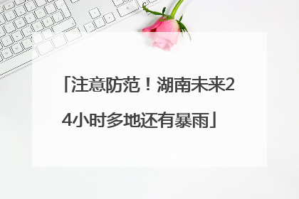 注意防范！湖南未来24小时多地还有暴雨