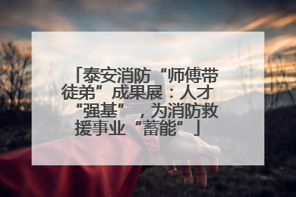 泰安消防“师傅带徒弟”成果展：人才“强基”，为消防救援事业“蓄能”