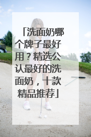 洗面奶哪个牌子最好用？精选公认最好的洗面奶，十款精品推荐