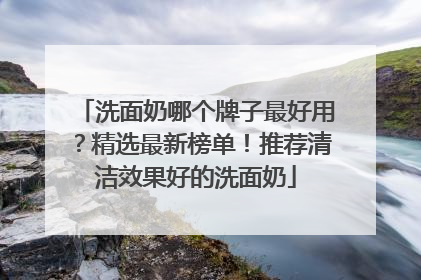 洗面奶哪个牌子最好用？精选最新榜单！推荐清洁效果好的洗面奶