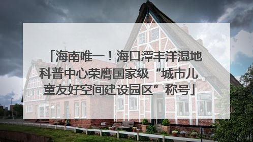 海南唯一！海口潭丰洋湿地科普中心荣膺国家级“城市儿童友好空间建设园区”称号