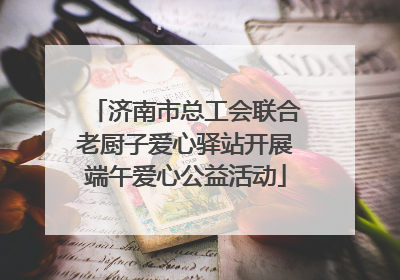 济南市总工会联合老厨子爱心驿站开展端午爱心公益活动