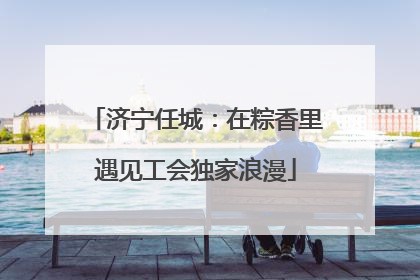 济宁任城：在粽香里遇见工会独家浪漫