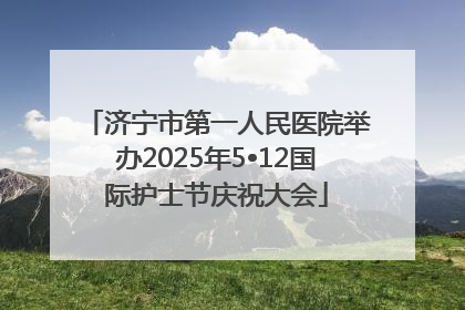 济宁市第一人民医院举办2025年5•12国际护士节庆祝大会
