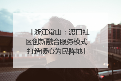 浙江常山：渡口社区创新融合服务模式打造暖心为民阵地
