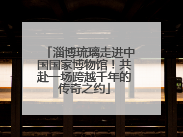 淄博琉璃走进中国国家博物馆！共赴一场跨越千年的传奇之约