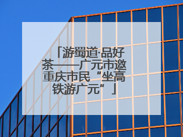 游蜀道·品好茶——广元市邀重庆市民“坐高铁游广元”
