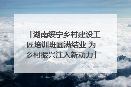 湖南绥宁乡村建设工匠培训班圆满结业 为乡村振兴注入新动力
