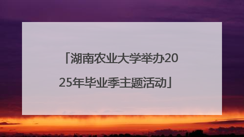 湖南农业大学举办2025年毕业季主题活动